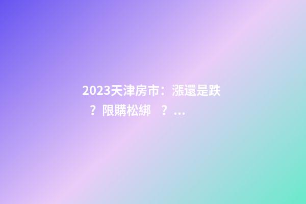 2023天津房市：漲還是跌？限購松綁？八大預(yù)測解讀！